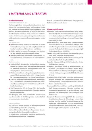 © Nationales Zentrum Frühe Hilfen (NZFH) und Felsenweg-Institut der Karl Kübel Stiftung für Kind und Familie
KOMPETENZORIENTIERTES ARBEITEN IN DER QUALIFIZIERUNG VON FAMHEB UND FGKiKP | 47
6 MATERIAL UND LITERATUR
Materialhinweise
methoden-kartothek.de
Die Internetplattform methoden-kartothek.de ist ein Mul-
timedia-Tool zum kreativen Planen von Seminaren, Kursen
und Trainings. Es vereint neueste Webtechnologie mit einer
praktisch bewährten Systematik für didaktisches Planen.
Das Medienpaket besteht aus einem Online-Tool und Print-
medien. Es bietet sieben aufeinander abgestimmte Elemente,
mit denen Seminare kreativ und systematisch geplant werden
können.
Das Online-Tool:
■■ Der Spielplan enthält alle didaktischen Felder, die für die
Seminarplanung wichtig sind: Zeit, Lernphasen, Ziele und
Inhalte, Sozialformen, Aktionsformen und Medien.
■■ Mit den Spielkarten können Überlegungen zum Seminar
auf dem Spielplan flexibel durchgespielt werden.
■■ Den fertig entwickelten Seminarplan kann man nach Ab-
schluss der Planung ausdrucken und ins Seminar mitneh-
men.
Die Printmedien:
■■ Das Begleitbuch führt auf über 160 Seiten durch wichtige
Gebiete der Didaktik, leitet den Leser/die Leserin durch
die didaktisch-methodische Planung und beschreibt den
Umgang mit der Internetanwendung.
■■ Die Checklisten für die Auftragsklärung, die Teilnehmen-
den und die Organisation helfen dabei, wichtige Aspekte
der Planung abzuklären (auch im Online-Tool enthalten).
■■ Über 120 Infokarten erläutern ausführlich, wie Lernpha-
sen, Aktionsformen, Sozialformen und Medien metho-
disch durchdacht eingesetzt werden können (auch im On-
line-Tool enthalten).
■■ Der Wegweiser im DIN-A3-Format führt den Leser/die
Leserin sicher durch den Methoden-Dschungel (auch im
Online-Tool enthalten).
Die Homepage bietet neben ausführlichen Informationen
auch Seminare für die Einführung in das Multimedia-Tool
an: www.methoden-kartothek.de
Die Herausgeber:
Prof. Dr. Ulrich Müller, Professor für Bildungsmanagement
und Weiterbildung an der PH Ludwigsburg
Martin Alsheimer, Leiter der Hospiz Akademie der Gemein-
nützigen Gesellschaft für soziale Dienste Bayern
Dr. Ulrich Iberer, Akademischer Mitarbeiter am Institut für
Bildungsmanagement der PH Ludwigsburg
Prof. Dr. Ulrich Papenkort, Professor für Pädagogik an der
Katholischen Hochschule Mainz
Literaturnachweise
Arbeitskreis Deutscher Qualifikationsrahmen (Hrsg.) (2011):
DeutscherQualifikationsrahmenfürlebenslangesLernen.
www.dqr.de/media/content/Der_Deutsche_Qualifikati-
onsrahmen_fue_lebenslanges_Lernen.pdf (zuletzt abge-
rufen am 22.08.2014)
Arnold, Rolf (2011): Meine Rolle in der Lernbegleitung Er-
wachsener. Referat für die Schulberatung in Bayern. www.
schulberatung.bayern.de/imperia/md/content/schulbe-
ratung/pdfschw/pdfsw1112/referat_arnold_sept_11.pdf
(zuletzt abgerufen am 22.08.2014)
Caspary, Ralf (Hrsg.) (2009): Lernen und Gehirn. Der Weg zu
einer neuen Pädagogik. Freiburg: Herder
Cattell, Raymond B. (1971): Abilities: Their structure, growth,
and action. New York: Houghton Mifflin
Deutscher Bildungsrat (Hrsg.) (1970): Strukturplan für das
Bildungswesen. Stuttgart
Erpenbeck, John (2010): Werte als Kompetenzkerne. In:
Schweizer, Gerd/Müller, Ulrich/Adam, Thomas (Hrsg.):
Werte und Werte im Bildungscontrolling. Nachhaltigkeit
– Ethik – Bildungsmanagement. Bielefeld: Bertelsmann,
S. 41-66
Erpenbeck, John/Heyse, Volker (1999): Die Kompetenzbio-
graphie. Strategien der Kompetenzentwicklung durch
selbstorganisiertes Lernen und multimediale Kommuni-
kation. Münster: Waxmann
Erpenbeck, John/Rosenstiel, Lutz von (Hrsg.) (2003). Hand-
buch Kompetenzmessung. Erkennen, verstehen und
bewerten von Kompetenzen in der betrieblichen, päda-
gogischen und psychologischen Praxis. Stuttgart: Schäf-
fer-Poeschel
Europäische Kommission (Hrsg.) (2008): Der europäische
Qualifikationsrahmen für lebenslanges Lernen. Lux-
emburg: Amt für amtliche Veröffentlichungen der Eu-
ropäischen Gemeinschaften. www.eu-bildungspolitik.
de/uploads/dokumente_instrumente/2008_kom_eqr_
broschuere.pdf (zuletzt abgerufen am 22.08.2014)
 