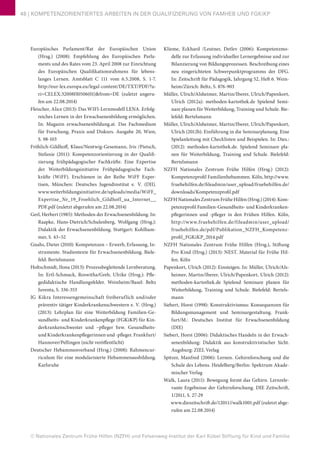 © Nationales Zentrum Frühe Hilfen (NZFH) und Felsenweg-Institut der Karl Kübel Stiftung für Kind und Familie
48 | KOMPETENZORIENTIERTES ARBEITEN IN DER QUALIFIZIERUNG VON FAMHEB UND FGKiKP
Europäisches Parlament/Rat der Europäischen Union
(Hrsg.) (2008): Empfehlung des Europäischen Parla-
ments und des Rates vom 23. April 2008 zur Einrichtung
des Europäischen Qualifikationsrahmens für lebens-
langes Lernen. Amtsblatt C 111 vom 6.5.2008, S. 1-7.
http://eur-lex.europa.eu/legal-content/DE/TXT/PDF/?u-
ri=CELEX:32008H0506(01)&from=DE (zuletzt angeru-
fen am 22.08.2014)
Fleischer, Alice (2013): Das WIFI-Lernmodell LENA. Erfolg-
reiches Lernen in der Erwachsenenbildung ermöglichen.
In: Magazin erwachsenenbildung.at. Das Fachmedium
für Forschung, Praxis und Diskurs. Ausgabe 20, Wien,
S. 98-103
Fröhlich-Gildhoff, Klaus/Nentwig-Gesemann, Iris /Pietsch,
Stefanie (2011): Kompetenzorientierung in der Qualifi-
zierung frühpädagogischer Fachkräfte. Eine Expertise
der Weiterbildungsinitiative Frühpädagogische Fach-
kräfte (WiFF). Erschienen in der Reihe WiFF Exper-
tisen, München: Deutsches Jugendinstitut e. V. (DJI).
www.weiterbildungsinitiative.de/uploads/media/WiFF_
Expertise_Nr_19_Froehlich_Gildhoff_ua_Internet__
PDF.pdf (zuletzt abgerufen am 22.08.2014)
Gerl, Herbert (1985): Methoden der Erwachsenenbildung. In:
Raapke, Hans-Dietrich/Schulenberg, Wolfgang (Hrsg.):
Didaktik der Erwachsenenbildung. Stuttgart: Kohlham-
mer, S. 43–52
Gnahs, Dieter (2010): Kompetenzen – Erwerb, Erfassung, In-
strumente. Studientexte für Erwachsenenbildung. Biele-
feld: Bertelsmann
Holtschmidt, Ilona (2013): Prozessbegleitende Lernberatung.
In: Ertl-Schmuck, Roswitha/Greb, Ulrike (Hrsg.): Pfle-
gedidaktische Handlungsfelder. Weinheim/Basel: Beltz
Juventa, S. 336-353
IG Kikra Interessengemeinschaft freiberuflich und/oder
präventiv tätiger Kinderkrankenschwestern e. V. (Hrsg.)
(2013): Lehrplan für eine Weiterbildung Familien-Ge-
sundheits- und Kinderkrankenpflege (FGKiKP) für Kin-
derkrankenschwester und –pfleger bzw. Gesundheits-
und Kinderkrankenpflegerinnen und -pfleger. Frankfurt/
Hannover/Pellingen (nicht veröffentlicht)
Deutscher Hebammenverband (Hrsg.) (2008): Rahmencur-
riculum für eine modularisierte Hebammenausbildung.
Karlsruhe
Klieme, Eckhard /Leutner, Detlev (2006): Kompetenzmo-
delle zur Erfassung individueller Lernergebnisse und zur
Bilanzierung von Bildungsprozessen. Beschreibung eines
neu eingerichteten Schwerpunktprogramms der DFG.
In: Zeitschrift für Pädagogik, Jahrgang 52, Heft 6. Wein-
heim/Zürich: Beltz, S. 876-903
Müller, Ulrich/Alsheimer, Martin/Iberer, Ulrich/Papenkort,
Ulrich (2012a): methoden-kartothek.de Spielend Semi-
nare planen für Weiterbildung, Training und Schule. Bie-
lefeld: Bertelsmann
Müller, Ulrich/Alsheimer, Martin/Iberer, Ulrich/Papenkort,
Ulrich (2012b): Einführung in die Seminarplanung. Eine
Spielanleitung mit Checklisten und Beispielen. In: Dies.:
(2012): methoden-kartothek.de. Spielend Seminare pla-
nen für Weiterbildung, Training und Schule. Bielefeld:
Bertelsmann
NZFH Nationales Zentrum Frühe Hilfen (Hrsg.) (2012):
Kompetenzprofil Familienhebammen. Köln, http://www.
fruehehilfen.de/fileadmin/user_upload/fruehehilfen.de/
downloads/Kompetenzprofil.pdf
NZFH NationalesZentrumFrüheHilfen(Hrsg.)(2014):Kom-
petenzprofil Familien-Gesundheits- und Kinderkranken-
pflegerinnen und -pfleger in den Frühen Hilfen. Köln,
http://www.fruehehilfen.de/fileadmin/user_upload/
fruehehilfen.de/pdf/Publikation_NZFH_Kompetenz-
profil_FGKiKP_2014.pdf
NZFH Nationales Zentrum Frühe Hilfen (Hrsg.), Stiftung
Pro Kind (Hrsg.) (2013): NEST. Material für Frühe Hil-
fen. Köln
Papenkort, Ulrich (2012): Einsteigen. In: Müller, Ulrich/Als-
heimer, Martin/Iberer, Ulrich/Papenkort, Ulrich (2012):
methoden-kartothek.de Spielend Seminare planen für
Weiterbildung, Training und Schule. Bielefeld: Bertels-
mann
Siebert, Horst (1998): Konstruktivismus: Konsequenzen für
Bildungsmanagement und Seminargestaltung. Frank-
furt/M.: Deutsches Institut für Erwachsenenbildung
(DIE)
Siebert, Horst (2006): Didaktisches Handeln in der Erwach-
senenbildung: Didaktik aus konstruktivistischer Sicht.
Augsburg: ZIEL Verlag
Spitzer, Manfred (2006): Lernen. Gehirnforschung und die
Schule des Lebens. Heidelberg/Berlin: Spektrum Akade-
mischer Verlag
Walk, Laura (2011): Bewegung formt das Gehirn. Lernrele-
vante Ergebnisse der Gehirnforschung. DIE Zeitschrift,
1/2011, S. 27-29
www.diezeitschrift.de/12011//walk1001.pdf (zuletzt abge-
rufen am 22.08.2014)
 