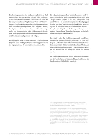 © Nationales Zentrum Frühe Hilfen (NZFH) und Felsenweg-Institut der Karl Kübel Stiftung für Kind und Familie
KOMPETENZORIENTIERTES ARBEITEN IN DER QUALIFIZIERUNG VON FAMHEB UND FGKiKP | 5
Das Beratungsgremium hat das Felsenweg-Institut der Karl
Kübel Stiftung und das Nationale Zentrum Frühe Hilfen hin-
sichtlich der Modultexte und der Seminarleitfäden sowie der
Passung zu bestehenden Angeboten der Fort- und Weiterbil-
dung zu Familienhebammen und zu Familien-Gesundheits-
und Kinderkrankenpflegerinnen und -pflegern1
beraten.
Beteiligt waren Vertreterinnen der Landeskoordinierungs-
stellen zur Bundesinitiative Frühe Hilfen sowie die Berufs-
bzw. Interessenverbände der Hebammen und Gesundheits-
und Kinderkrankenpflegerinnen und -pfleger.
Ein besonderer Dank gilt allen beteiligten Expertinnen und
Experten sowie den Mitgliedern des Beratungsgremiums für
ihr Engagement und die konstruktive Zusammenarbeit.
Die »Qualifizierungsmodule Familienhebammen und Fa-
milien-Gesundheits- und Kinderkrankenpflegerinnen und
-pfleger« sind ein Angebot an alle, die – konzeptionell oder
durchführend – an Qualifizierung für diese Berufsgruppen
beteiligt sind. Die Qualifizierungsmodule können, vollstän-
dig oder in Auszügen, in die Praxis übernommen werden.
Sie geben ein Beispiel, wie die konsequent kompetenzori-
entierte Weiterbildung2
dieser Berufsgruppen methodisch-
didaktisch umgesetzt werden kann.
Entwickelt wurden die Qualifizierungsmodule vom Felsen-
weg-Institut, einer Bildungseinrichtung der Karl Kübel Stif-
tung für Kind und Familie, in Kooperation mit dem Nationa-
len Zentrum Frühe Hilfen. Sämtliche Inhalte und Methoden
sind unter Beteiligung zahlreicher Expertinnen und Exper-
ten aus Wissenschaft und Fachpraxis erstellt und beraten
worden.
Die Qualifizierungsmodule wurden vom Bundesministeri-
um für Familie, Senioren, Frauen und Jugend im Rahmen der
Bundesinitiative Frühe Hilfen finanziert.
1 Im Folgenden werden für diese Berufsbezeichnungen Abkürzungen
verwendet: Familienhebammen = FamHeb, Familien-Gesundheits- und
Kinderkrankenpflegerinnen und -pfleger: FGKiKP.
2 Dem Begriff Weiterbildung wird hier ein erwachsenenpädagogisches
Verständnis zugrunde gelegt, wonach unter Weiterbildung, »(…) die Fort-
setzung oder Wiederaufnahme organisierten Lernens nach Abschluss
einer unterschiedlich ausgedehnten ersten Bildungsphase (...)« (Definition
des Deutschen Bildungsrates von 1970, S. 197) verstanden wird. Es ist
damit keine Aussage im Hinblick auf die Einordnung der Qualifizierung zur
FamHeb und FGKiKP entsprechend der Weiterbildungs- oder Erwachse-
nenbildungsgesetze der Länder intendiert. Der Begriff Weiterbildung wird
im Sinne eines Oberbegriffs für den häufig synonym eingesetzten Begriff
Fortbildung verwendet. Viele als Fortbildung bezeichnete Qualifizierungs-
angebote sind insofern ebenfalls gemeint, wenn von Weiterbildungen die
Rede ist.
 
