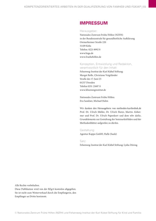 © Nationales Zentrum Frühe Hilfen (NZFH) und Felsenweg-Institut der Karl Kübel Stiftung für Kind und Familie
KOMPETENZORIENTIERTES ARBEITEN IN DER QUALIFIZIERUNG VON FAMHEB UND FGKiKP | 55
IMPRESSUM
Herausgeber:
Nationales Zentrum Frühe Hilfen (NZFH)
in der Bundeszentrale für gesundheitliche Aufklärung
Ostmerheimer Straße 220
51109 Köln
Telefon: 0221 8992 0
www.bzga.de
www.fruehehilfen.de
Konzeption, Entwicklung und Redaktion,
verantwortlich für den Inhalt:
Felsenweg-Institut der Karl Kübel Stiftung:
Margot Refle, Christiane Voigtländer
Straße des 17. Juni 25
01257 Dresden
Telefon 0351 21687 0
www.felsenweginstitut.de
Nationales Zentrum Frühe Hilfen:
Eva Sandner, Michael Hahn
Wir danken den Herausgebern von methoden-karthothek.de
Prof. Dr. Ulrich Müller, Dr. Ulrich Iberer, Martin Alshei-
mer und Prof. Dr. Ulrich Papenkort und dem wbv dafür,
Grundelemente zur Gestaltung der Seminarleitfäden und der
Methodenblätter aufgreifen zu dürfen.
Gestaltung:
Agentur Kappa GmbH, Halle (Saale)
Satz:
Felsenweg-Institut der Karl Kübel Stiftung: Lydia Döring
Alle Rechte vorbehalten.
Diese Publikation wird von der BZgA kostenlos abgegeben.
Sie ist nicht zum Weiterverkauf durch die Empfängerin, den
Empfänger an Dritte bestimmt.
 