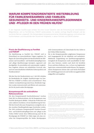 © Nationales Zentrum Frühe Hilfen (NZFH) und Felsenweg-Institut der Karl Kübel Stiftung für Kind und Familie
KOMPETENZORIENTIERTES ARBEITEN IN DER QUALIFIZIERUNG VON FAMHEB UND FGKiKP | 9
WARUM KOMPETENZORIENTIERTE WEITERBILDUNG
FÜR FAMILIENHEBAMMEN UND FAMILIEN-
GESUNDHEITS- UND KINDERKRANKENPFLEGERINNEN
UND -PFLEGER IN DEN FRÜHEN HILFEN?
In den folgenden Ausführungen erhalten Sie einen kurzen Überblick über die Entwicklung der verschiedenen
Möglichkeiten, sich zu FamHeb bzw. FGKiKP weiterzubilden. Es werden wichtige Begriffe erläutert und der
rechtliche Rahmen vorgestellt. Die Notwendigkeit kompetenzorientierter Weiterbildungspraxis wird anhand der
hochkomplexen und herausfordernden Situationen hergeleitet, in denen FamHeb und FGKiKP arbeiten.
Praxis der Qualifizierung zu FamHeb
und FGKiKP
Die Qualifizierung zu FamHeb bzw. FGKiKP wird in
Deutschland von unterschiedlichen Trägern angeboten. Zu
Beginn der Entwicklung haben die Berufsverbände der Heb-
ammen und Gesundheits- und Kinderkrankenpflegerinnen
und -pfleger Qualifizierungen konzipiert, organisiert und
durchgeführt. Es entwickelten sich untereinander vergleich-
bare Angebote, teilweise mit einheitlichen Curricula, aber
auch mit unterschiedlichen inhaltlichen Schwerpunkten und
Stundenansätzen3
.
Mit dem Start der Bundesinitiative am 1. Juli 2012 erhielten
die Bundesländer die Aufgabe, Qualifizierungen zur Fam-
Heb bzw. FGKiKP zu fördern und zu koordinieren4
. Neue
Anbieter von Qualifizierung traten hinzu. Bestehende Ange-
bote wurden weiterentwickelt und öffneten sich untereinan-
der für die jeweils andere Berufsgruppe.
Kompetenzprofil als verbindlicher
Referenzrahmen
Mit dem Kompetenzprofil Familienhebammen5
erschien
Ende 2012 ein Referenzrahmen, der die Kompetenzen einer
FamHeb idealtypisch abbildet. Anhand des Profils lässt sich
unter anderem einschätzen, ob eine Qualifizierung für Fam-
Heb den Erwerb eben jener Kompetenzen ermöglicht, die in
den einzelnen Handlungsforderungen beschrieben werden.
Das 2014 erschienene Kompetenzprofil Familien-Gesund-
heits- und Kinderkrankenpflegerinnen und -pfleger in den
Frühen Hilfen6
nimmt diese Differenzierung auch für die
Berufsgruppe der FGKiKP vor. Dabei zeigte sich, dass zwi-
schen den Kompetenzprofilen der beiden Berufsgruppen
mehr Gemeinsamkeiten als Unterschiede für ihre Arbeit in
den Frühen Hilfen bestehen.
Die in den Kompetenzprofilen aufgelisteten Kompetenzen
sind Ausgangspunkt für die inhaltliche und methodisch-
didaktische Ausgestaltung von Qualifizierungsangeboten,
wenngleich die Kompetenzen nicht ausschließlich im Rah-
men eines Seminars, sondern auch durch die berufliche
Praxis und deren Reflexion, etwa in Form von begleitender
Supervision, weiterentwickelt werden können. Die angespro-
chenen Kompetenzen können aber auch bereits Bestandteil
der Ausbildung gewesen sein und werden nun gegebenenfalls
aufgegriffen und ausgebaut.
3 Nationales Zentrum Frühe Hilfen (2012): Expertise zu Weiterbildungen
im Bereich der Frühen Hilfen für Hebammen und vergleichbare Berufs-
gruppen aus dem Gesundheitsbereich. Nur online abrufbar unter http://
www.fruehehilfen.de/fileadmin/user_upload/fruehehilfen.de/downloads/
Expertise_Weiterbildungen_FH.pdf
4 Verwaltungsvereinbarung Bundesinitiative Netzwerke Früher Hilfen und
Familienhebammen 2012-2015: Artikel 5 (2): http://www.fruehehilfen.
de/fileadmin/user_upload/fruehehilfen.de/pdf/Verwaltungsvereinbarung_
Bundesinitiative_01.pdf
5 Nationales Zentrum Frühe Hilfen (2012): Kompetenzprofil Familienheb-
ammen, http://www.fruehehilfen.de/fileadmin/user_upload/fruehehilfen.
de/downloads/Kompetenzprofil.pdf
6 Nationales Zentrum Frühe Hilfen (2014): Kompetenzprofil Familien-Ge-
sundheits- und Kinderkrankenpflegerinnen und -pfleger in den Frühen
Hilfen, http://www.fruehehilfen.de/fileadmin/user_upload/fruehehilfen.de/
pdf/Publikation_NZFH_Kompetenzprofil_FGKiKP_2014.pdf
 