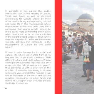 In principle, it was agreed that public
institutions such as the Ministry of Culture,
Youth and Sports, as well as Municipal
Directorates for Culture should be more
active in stimulating and supporting cultural
and social life in the municipalities where
they operate. At the same time, there was a
consensus that young people should be
more active, more demanding and in cases
when there are no social or cultural activities
in the neighborhood, village or town where
they live, they should undertake themselves
symbolic activities that contribute to the
development of cultural life and social
issues12
.
Prizren is quite famous for its social and
cultural life, where just in 2018, from all 75
requests and applications submitted from
different cultural and youth subjects, Prizren
Municipality has decided to grant a total of 47
projects in the ﬁeld of culture and youth13
,
thus providing us with a clear view of the
number of activities happening in Prizren
within one year. And still this number is just
one of indicators of the social and cultural
activities, considering the other funds and
donors that support such activities besides
the Public Institutions.
10
 