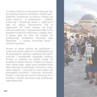 U načelu, složili su se da javne institucije kao
Ministarstvo Kulture, Omladine i Sporta, kao i
Opštinski Direktorijat za Kulturu trebaju da
budu aktivniji u podsticanju i podršci
kulturnog i socijalnog života u opštinama
gde oni deluju. Istovremeno, bilo je
saglasnosti da mladi trebaju da budu
aktivniji, zahtevniji i u slučajevima kada nema
socijalnih i kulturnih aktivnosti u naselju, selu,
ili gradu gde oni žive, oni trebaju da
preduzimaju simboličke aktivnosti koje
doprinose u razvoju kulturnog života i
socijalnih pitanja12
.
Prizren je dosta poznat po socijalnom i
kulturnom životu, gde samo u 2018 godini, od
75 dostavljenih zahteva i aplikacija od raznih
kultunih i omladinskih subjekata, Opština
Prizren je odlučila da podrži svega 47
projekta iz oblasti kulture i mladih13
, pružajući
nam nakon toga jedan jasan pregled broja
aktivnosti koje se održavaju u Prizrenu u toku
jedne godine. I ovaj broj je samo jedan od
pokazatelja socijalnih i kulturnih aktivnosti,
imajući u vidu da sem Javnih Institucija, ima i
fondova i drugih donataora koji podržavaju
takve aktivnosti.
100
 