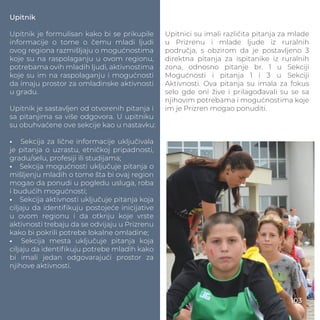 Upitnik
Upitnik je formulisan kako bi se prikupile
informacije o tome o čemu mladi ljudi
ovog regiona razmišljaju o mogućnostima
koje su na raspolaganju u ovom regionu,
potrebama ovih mladih ljudi, aktivnostima
koje su im na raspolaganju i mogućnosti
da imaju prostor za omladinske aktivnosti
u gradu.
Upitnik je sastavljen od otvorenih pitanja i
sa pitanjima sa više odgovora. U upitniku
su obuhvaćene ove sekcije kao u nastavku:
• Sekcija za lične informacije uključivala
je pitanja o uzrastu, etničkoj pripadnosti,
gradu/selu, profesiji ili studijama;
• Sekcija mogućnosti uključuje pitanja o
mišljenju mladih o tome šta bi ovaj region
mogao da ponudi u pogledu usluga, roba
i budućih mogućnosti;
• Sekcija aktivnosti uključuje pitanja koja
ciljaju da identiﬁkuju postojeće inicijative
u ovom regionu i da otkriju koje vrste
aktivnosti trebaju da se odvijaju u Prizrenu
kako bi pokrili potrebe lokalne omladine;
• Sekcija mesta uključuje pitanja koja
ciljaju da identiﬁkuju potrebe mladih kako
bi imali jedan odgovarajući prostor za
njihove aktivnosti.
Upitnici su imali različita pitanja za mlade
u Prizrenu i mlade ljude iz ruralnih
područja, s obzirom da je postavljeno 3
direktna pitanja za ispitanike iz ruralnih
zona, odnosno pitanje br. 1 u Sekciji
Mogućnosti i pitanja 1 i 3 u Sekciji
Aktivnosti. Ova pitanja su imala za fokus
selo gde oni žive i prilagođavali su se sa
njihovim potrebama i mogućnostima koje
im je Prizren mogao ponuditi.
103
 