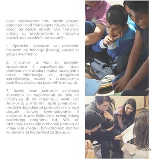 Ovde dostavljamo listu raznih pokreta
predloženih od strane ispitanih, grupisani u
deset tematskih oblasti. Ove tematske
oblasti su predstavljene u nastavku,
počevši od navedenih do ispitanih.
1. Sportske aktivnosti sa posebnim
fokusom na hodanje (hiking), kursevi za
yogu i meditiranje.
2. Inicijative u vezi sa razvojem
sposobnosti i zapošljavanja: razvoj
profesionalnih obuka i praksi, razvoj jedne
tačke informacija za mogućnost
zapošljavanja, obuke o zapošljavanju,
podrška u povećanju početnih biznisa, itd.
3. Razne vrste kulturnih aktivnosti:
anketirani su napomenuli da žele da
učestvuju ili da organizuju nešto kao
Termokiss u Prištini12
, razne umetničke i
muzičke događaje od postojećih aktivnosti,
dostale festivale kinematograﬁje ili
inicijative izuzev Dokufesta, razvoj jednog
pozorišnog programa itd. Neki od
ispitanika su takođe pomenuli potrebu da
imaju više knjiga u biblioteci kao podrška
klubovima za književnost za diskusije.
109
 