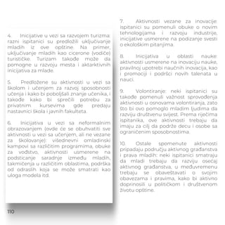 4. Inicijative u vezi sa razvojem turizma:
razni ispitanici su predložili uključivanje
mladih iz ove opštine. Na primer,
uključivanje mladih kao cicerone (vodiče)
turističke. Turizam takođe može da
pomogne u razvoju mesta i aktarktivnih
inicijativa za mlade.
5. Predložene su aktivnosti u vezi sa
školom i učenjem za razvoj sposobnosti
učenja i kako bi poboljšali znanje učenika, i
takođe kako bi sprečili potrebu za
privatnim kursevima gde predaju
nastavnici škola i javnih fakulteta.
6. Inicijativa u vezi sa neformalnim
obrazovanjem (ovde će se obuhvatiti sve
aktivnosti u vezi sa učenjem, ali ne vezane
za školovanje): višednevni omladinski
kampovi sa različitim programima, obuke
za vođstvo, aktivnosti usmerene na
podsticanje saradnje između mladih,
takmičenja u različitim oblastima, podrška
od odraslih koja se može smatrati kao
uloga modela itd.
7. Aktivnosti vezane za inovacije:
ispitanici su pomenuli obuke o novim
tehnologijama i razvoju industrije,
inicijative usmerene na podizanje svesti
o ekološkim pitanjima.
8. Inicijativa u oblasti nauke:
aktivnosti usmerene na inovaciju nauke,
pravilnoj upotrebi naučnih inovacija, kao
i promociji i podršci novih talenata u
nauci.
9. Volontiranje: neki ispitanici su
takođe pomenuli važnost sprovođenja
aktivnosti u osnovama volontiranja, zato
što bi ovo pomoglo mladim ljudima da
razviju društvenu svijest. Prema riječima
ispitanika, ove aktivnosti trebaju da
imaju za cilj da podrže decu i osobe sa
ograničenim sposobnostima.
10. Ostale spomenute aktivnosti
pripadaju području aktivnog građanstva
i prava mladih: neki ispitanici smatraju
da mladi trebaju da razviju osećaj
aktivnog građanstva, u međuvremenu
trebaju se obaveštavati o svojim
obavezama i pravima, kako bi aktivno
doprinosili u političkom i društvenom
životu opštine.
110
 
