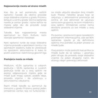 Najposećenija mesta od strane mladih
Kao što je već pomenuto, različiti
ispitanici navode da obično provode
svoje slobodno vrijeme u gradu Prizrenu
šetajući u centru grada. Većina ispitanika
navela je centar grada i razne kaﬁće na
mjesta gdje idu da provode svoje
slobodno vrijeme.
Takođe, kao najposećenija mesta
spomenuti su Dom Kulture, razni
istorijski spomenici i bioskopi.
Neki ispitanici tvrde da svoje slobodno
vrijeme provode u sportskom centru i na
sportskom stadionu kako bi učestvovali
na sportskim aktivnostima ili kako bi
pratili utakmice i takmičenja glavnih liga.
Međutim, 43,3% ispitanika iz urbanih
područja i 53,3% ispitanika iz ruralnih
područja tvrde da u ovoj opštini ne
postoji odgovarajuće mjesto gdje se
mladi ljudi mogu sastati, podele ideje,
provedu vrijeme i da učestvuju u
aktivnostima i obukama.
Razni mladi takođe su pomenuli da
trenutno u gradu Prizrenu postoji jedan
omladinski centar, koji ne funkcioniše i
Postojeća mesta za mlade
ne može uključiti dovoljan broj mladih
ljudi. Postoji nekoliko grupa koje se
uključuju u aktivnostima promocije od
centra, ali ove aktivnosti se upućuju
samo ovim grupama, ne svim mladima u
ovoj opštini. Omladinski centar nema
dovoljno prostora za sve mlade u ovoj
opštini.
Po ovome, i prema svim gore navedenim
prethodnim informacijama, više od 90%
ispitanika izjavilo je da deﬁnitivno
opština ima potrebe za jedan prostor za
mlade ljude.
Ovaj prostor može poslužiti kao prilika za
mlade ljude da se sastaju i upoznaju
jedni druge, da provedu svoje slobodno
vrijeme na jedan drugačiji način, da
stvaraju ideje i pokretaju aktivnosti.
111
 