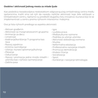 Osobine i aktivnosti jednog mesta za mlade ljude
Kao posledica nezadovoljstva nedostatkom odgovarajućeg omladinskog centra među
ispitanicima, tražili smo od njih da navedu različite aktivnosti koje žele održavati u
Omladinskom centru. Ispitanici su predložili dugačku listu inicijativa i kurseva koji će se
implementirati u centru prema njihovim interesima i hobijima.
Ovo je lista njihovih predloga sa aspekta aktivnosti:
• Aktivan građanin
• Aktivnosti sa marginalizovanim grupama
• Animacije za decu
• Umetnost
• Kodiranje/korišćenje TI programa kao
Java
• Razvoj zajednice
• Kritično razmišljanje
• Učenja i kursevi spremanja/kuhinje
• Plesanje
• Odlučivanje
• Razvoj i promocija jedne mreže mladih i
učenika kao i njihovo razmenjivanje
• Zaštita pasa
• Igre
• Ljudska prava
• Međukulturne razmene
• Podrška za učenje učenika
• Aktivnosti slobodnog vremena
• Muzika
• Neformalna edukacija
• Profesionalno razvijanje mladih
• Promocija demokracije
• Klubovi čitanja
• Socializacija
• Sport
• Korišćenje i razvijanje tehnologije.
112
 