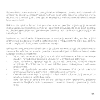 Rezultati ove procene su nam pomogli da identiﬁkujemo potrebu kako bi smo imali
omladinski centar u centru Prizrena. Tačno je da je veliki procenat ispitanika izjavio
da je važno da mladi ljudi u ovoj opštini imaju pravo mesto za omladinske aktivnosti
koje su predložili.
Rekli su da opština Prizren ima potrebe za jedno povoljno mjesto gdje se mladi
mogu sastati, razmijeniti ideje, inicirati i sprovoditi aktivnosti, da im se pruži podrška
od obučenog osoblja stručnjaka i eksperta koji će raditi sa mladima, pomagajući im
i upućujući ih.
Ispitanici su izrazili veliko interesovanje za osnivanje omladinskog centra, koji bi
promovisao građansku svijest o potencijalima i mogućnostima koje ova opština
nudi u pogledu kulture, umjetnosti i obrazovanja.
Između ostalog, ovaj omladinski centar je uviđen kao mesto koje bi sadržavalo salu
za sastanke, kafe bar, umetničku galeriju, mesto za knjige i omladinski hostel, svaka
sa speciﬁčnim aktivnostima:
- Jednu salu za sastanke koja će se koristiti za redovne sastanke i umrežavanje
mladih i nevladinih organizacija uključenih u omladinske aktivnosti.
- Jednu umetničku galeriju koja bi izložila rad umetnika, naročito mladih
umjetnika. Predložili su da se ove izložbe prate diskusijama i kulturnim
programima.
- Mesto za knjige koje bi ponudile različite količine na različitim jezicima kako bi
promovisale kulturu, pismenost i interkulturalne razmjene.
- Omladinski hostel koji će upravljati mladi lokalni volonteri, koji će moći da
upućuju turiste iz različitih zemalja.
- Kafe bar unutar centra koji će biti dostupan svim građanima, posebno
mladima. Ovaj kaﬁć bi služio kao mesto za susret, diskusiju i generisanje novih
ideja.
115
RECOMMENDATIONS
 