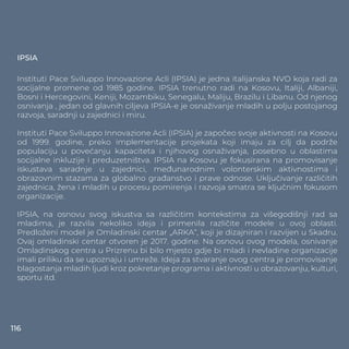 IPSIA
Instituti Pace Sviluppo Innovazione Acli (IPSIA) je jedna italijanska NVO koja radi za
socijalne promene od 1985 godine. IPSIA trenutno radi na Kosovu, Italiji, Albaniji,
Bosni i Hercegovini, Keniji, Mozambiku, Senegalu, Maliju, Brazilu i Libanu. Od njenog
osnivanja , jedan od glavnih ciljeva IPSIA-e je osnaživanje mladih u polju postojanog
razvoja, saradnji u zajednici i miru.
Instituti Pace Sviluppo Innovazione Acli (IPSIA) je započeo svoje aktivnosti na Kosovu
od 1999. godine, preko implementacije projekata koji imaju za cilj da podrže
populaciju u povećanju kapaciteta i njihovog osnaživanja, posebno u oblastima
socijalne inkluzije i preduzetništva. IPSIA na Kosovu je fokusirana na promovisanje
iskustava saradnje u zajednici, međunarodnim volonterskim aktivnostima i
obrazovnim stazama za globalno građanstvo i prave odnose. Uključivanje različitih
zajednica, žena i mladih u procesu pomirenja i razvoja smatra se ključnim fokusom
organizacije.
IPSIA, na osnovu svog iskustva sa različitim kontekstima za višegodišnji rad sa
mladima, je razvila nekoliko ideja i primenila različite modele u ovoj oblasti.
Predloženi model je Omladinski centar „ARKA“, koji je dizajniran i razvijen u Skadru.
Ovaj omladinski centar otvoren je 2017. godine. Na osnovu ovog modela, osnivanje
Omladinskog centra u Prizrenu bi bilo mjesto gdje bi mladi i nevladine organizacije
imali priliku da se upoznaju i umreže. Ideja za stvaranje ovog centra je promovisanje
blagostanja mladih ljudi kroz pokretanje programa i aktivnosti u obrazovanju, kulturi,
sportu itd.
116
 