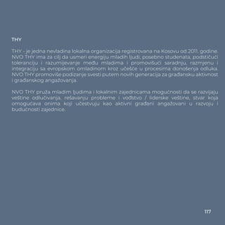 THY
THY - je jedna nevladina lokalna organizacija registrovana na Kosovu od 2011. godine.
NVO THY ima za cilj da usmeri energiju mladih ljudi, posebno studenata, podstičući
toleranciju i razumijevanje među mladima i promovišući saradnju, razmjenu i
integraciju sa evropskom omladinom kroz učešće u procesima donošenja odluka.
NVO THY promoviše podizanje svesti putem novih generacija za građansku aktivnost
i građanskog angažovanja.
NVO THY pruža mladim ljudima i lokalnim zajednicama mogućnosti da se razvijaju
veštine odlučivanja, rešavanju probleme i vođstvo / liderske veštine, stvar koja
omogućava onima koji učestvuju kao aktivni građani angažovani u razvoju i
budućnosti zajednice.
117
 