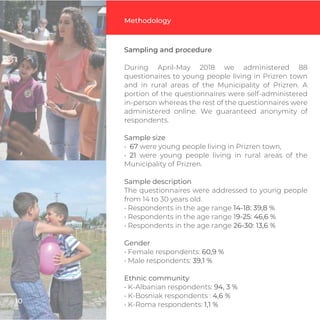 Sampling and procedure
During April-May 2018 we administered 88
questionaires to young people living in Prizren town
and in rural areas of the Municipality of Prizren. A
portion of the questionnaires were self-administered
in-person whereas the rest of the questionnaires were
administered online. We guaranteed anonymity of
respondents.
Sample size
• 67 were young people living in Prizren town,
• 21 were young people living in rural areas of the
Municipality of Prizren.
Sample description
The questionnaires were addressed to young people
from 14 to 30 years old.
• Respondents in the age range 14-18: 39,8 %
• Respondents in the age range 19-25: 46,6 %
• Respondents in the age range 26-30: 13,6 %
Gender
• Female respondents: 60,9 %
• Male respondents: 39,1 %
Ethnic community
• K-Albanian respondents: 94, 3 %
• K-Bosniak respondents : 4,6 %
• K-Roma respondents: 1,1 %
Methodology
10
 