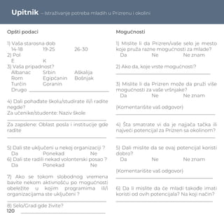 Upitnik – Istraživanje potreba mladih u Prizrenu i okolini
Opšti podaci
1) Vaša starosna dob
14-18 19-25 26-30
2) Pol
E K
3) Vaša pripadnost?
Albanac Srbin Aškalija
Rom Egipćanin Bošnjak
Turčin Goranin
Drugo _________________________________
4) Dali pohađate školu/studirate ili/i radite
negde?
Za učenike/studente: Naziv škole
_________________________________________
Za zapslene: Oblast posla i institucije gde
radite
_________________________________________
5) Dali ste uključeni u nekoj organizaciji ?
Da Ponekad Ne
6) Dali ste radili nekad volonterski posao ?
Da Ponekad Ne
7) Ako se tokom slobodnog vremena
bavite nekom aktivnošću po mogućnosti
obeležite u kojim programima ili/i
organizacijama ste uključeni ?
_________________________________________
8) Selo/Grad gde živite?
___________________________________
Mogućnosti
1) Mislite li da Prizren/vaše selo je mesto
koje pruža razne mogućnosti za mlade?
Da Ne Ne znam
2) Ako da, koje vrste mogućnosti?
_______________________________________
3) Mislite li da Prizren može da pruži više
mogućnosti za vaše vršnjake?
Da Ne Ne znam
(Komentarišite vaš odgovor)
_________________________________________
4) Šta smatrate vi da je najjača tačka ili
najveći potencijal za Prizren sa okolinom?
_________________________________________
5) Dali mislite da se ovaj potencijal koristi
dobro?
Da Ne Ne znam
(Komentarišite vaš odgovor)
________________________________________
6) Da li mislite da će mladi takođe imati
koristi od ovih potencijala? Na koji način?
________________________________________
120
 