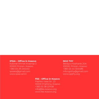 IPSIA – Ofﬁce in Kosovo
Kolonel Ahmet Krasniqi 3
20000 Prizren, Kosovo
+383 (0) 29 234040
ipsiaks@gmail.com
www.ipsia-acli.it
NGO THY
Beteja e Kosharës 20A
20000. Prizren, Kosovo
+383 (0) 44 304486
infongothy@gmail.com
www.ojqthy.org
FES - Ofﬁce in Kosovo
Pashko Vasa Str. 23
10000 Prishtina, Kosovo
+383 (0) 38 221108
info@fes-kosovo.org
www.fes-kosovo.org
 