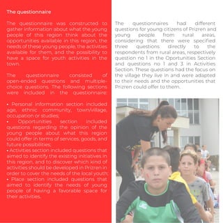 The questionnaire
The questionnaire was constructed to
gather information about what the young
people of this region think about the
opportunities available in this region, the
needs of these young people, the activities
available for them, and the possibility to
have a space for youth activities in the
town.
The questionnaire consisted of
open-ended questions and multiple-
choice questions. The following sections
were included in the questionnaire:
• Personal information section included
age, ethnic community, town/village,
occupation or studies;
• Opportunities section included
questions regarding the opinion of the
young people about what this region
could offer in terms of services, goods, and
future possibilities;
• Activities section included questions that
aimed to identify the existing initiatives in
this region, and to discover which kind of
activities should be developed in Prizren in
order to cover the needs of the local youth;
• Place section included questions that
aimed to identify the needs of young
people of having a favorable space for
their activities.
The questionnaires had different
questions for young citizens of Prizren and
young people from rural areas,
considering that there were speciﬁed
three questions directly to the
respondents from rural areas, respectively
question no 1 in the Oportunities Section
and questions no 1 and 3 in Activities
Section. These questions had the focus on
the village they live in and were adapted
to their needs and the opportunities that
Prizren could offer to them.
13
 