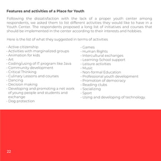 • Active citizenship
• Activities with marginalized groups
• Animation for kids
• Art
• Coding/using of IT program like Java
• Community development
• Critical Thinking
• Culinary Lessons and courses
• Dancing
• Decision making
• Developing and promoting a net work
of young people and students and
exchange
• Dog protection
Features and activities of a Place for Youth
Following the dissatisfaction with the lack of a proper youth center among
respondents, we asked them to list different activities they would like to have in a
Youth Center. The respondents proposed a long list of initiatives and courses that
should be implemented in the center according to their interests and hobbies.
Here is the list of what they suggested in terms of activities
• Games
• Human Rights
• Intercultural exchanges
• Learning-School support
• Leisure activities
• Music
• Non-formal Education
• Professional youth development
• Promotion of democracy
• Reading clubs
• Socializing
• Sport
• Using and developing of technology.
22
 