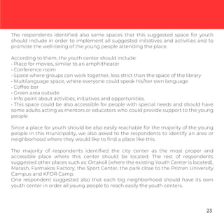 The respondents identiﬁed also some spaces that this suggested space for youth
should include in order to implement all suggested initiatives and activities and to
promote the well-being of the young people attending the place.
According to them, the youth center should include:
• Place for movies, similar to an amphitheater
• Conference room
• Space where groups can work together, less strict than the space of the library
• Multilanguage space, where everyone could speak his/her own language
• Coffee bar
• Green area outside
• Info point about activities, initiatives and opportunities.
• This space could be also accessible for people with special needs and should have
some adults acting as mentors or educators who could provide support to the young
people.
Since a place for youth should be also easily reachable for the majority of the young
people in this municipality, we also asked to the respondents to identify an area or
neighborhood where they would like to ﬁnd a place like this.
The majority of respondents identiﬁed the city center as the most proper and
accessible place where this center should be located. The rest of respondents
suggested other places such as: Ortakoll (where the existing Youth Center is located),
Marash, Farmakos Factory, the Sport Center, the park close to the Prizren University
Campus and KFOR Camp.
One respondent suggested also that each big neighborhood should have its own
youth center in order all young people to reach easily the youth centers.
23
 