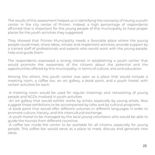 The results of this assessment helped us in identifying the necessity of having a youth
center in the city center of Prizren. Indeed, a high percentage of respondents
afﬁrmed that is important for the young people of this municipality to have proper
places for the youth activities they suggested.
They showed that Prizren Municipality needs a favorable place where the young
people could meet, share ideas, initiate and implement activities, provide support by
a trained staff of professionals and experts who would work with the young people,
help and guide them.
The respondents expressed a strong interest in establishing a youth center that
would promote the awareness of the citizens about the potential and the
opportunities offered by this municipality, in terms of culture, arts and education.
Among the others, this youth center was seen as a place that would include a
meeting room, a coffee bar, an art gallery, a book point, and a youth hostel, with
certain activities for each:
-A meeting room would be used for regular meetings and networking of young
people and NGOs involved in youth activities.
-An art gallery that would exhibit works by artists, especially by young artists. Was
suggest those exhibitions to be accompanied by talks and by cultural programs.
-A book point that would offer different volumes in different languages in order to
promote culture, literacy, and the intercultural exchange.
-A youth hostel to be managed by the local young volunteers who would be able to
guide the tourists from different countries.
-A coffee bar inside the center to be available for all citizens, especially for young
people. This coffee bar would serve as a place to meet, discuss and generate new
ideas.
25
 