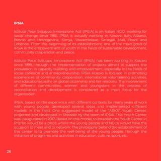 IPSIA
Istituto Pace Sviluppo Innovazione Acli (IPSIA) is an Italian NGO, working for
social change since 1985. IPSIA is actually working in Kosovo, Italy, Albania,
Bosnia and Herzegovina, Kenya, Mozambique, Senegal, Mali, Brazil and
Lebanon. From the beginning of its establishment, one of the main goals of
IPSIA is the empowerment of youth in the ﬁelds of sustainable development,
community cooperation and peace.
Istituto Pace Sviluppo Innovazione Acli (IPSIA) has been working in Kosovo
since 1999, through the implementation of projects aimed to support the
population in capacity building and empowerment, especially in the ﬁelds of
social cohesion and entrepreneurship. IPSIA Kosovo is focused in promoting
experiences of community cooperation, international volunteering activities,
and educational paths on global citizenship and fair relations. The involvement
of different communities, women and youngsters in the process of
reconciliation and development is considered as a main focus for the
organization.
IPSIA, based on the experience with different contexts for many years of work
with young people, developed several ideas and implemented different
models in this ﬁeld. One suggested model of the “ARKA” Youth Center,
projected and developed in Shkodër by the team of IPSIA. This Youth Center
was inaugurated in 2017. Based on this model, to establish the Youth Center in
Prizren would be a place where the young people and NGOs would have the
occasion to meet and to network. The philosophy behind the establishment of
this center is to promote the well-being of the young people, through the
initiation of programs and activities in education, culture, sport, etc.
26
 