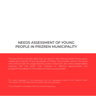 NEEDS ASSESSMENT OF YOUNG
PEOPLE IN PRIZREN MUNICIPALITY
This document provides data that can serve in identifying closely the situation,
needs and interests of young people of Prizren Municipality and at the same
time will provide the organizations, public institutions and other stakeholders
working with the youth with material on offering opportunities and
programmes based on the needs of these young people.
The views expressed in this publication are not necessarily those of the Friedrich Ebert
Foundation or of the organizations supporting this publication.
The publication is available online at www.fes-kosovo.org
 