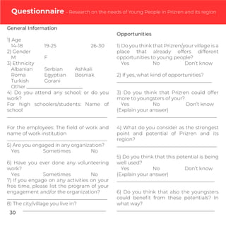 Questionnaire - Research on the needs of Young People in Prizren and its region
General Information
1) Age
14-18 19-25 26-30
2) Gender
M F
3) Ethnicity
Albanian Serbian Ashkali
Roma Egyptian Bosniak
Turkish Gorani
Other _______________________
4) Do you attend any school, or do you
work?
For high schoolers/students: Name of
school
_________________________________________
For the employees: The ﬁeld of work and
name of work institution
_________________________________________
5) Are you engaged in any organization?
Yes Sometimes No
6) Have you ever done any volunteering
work?
Yes Sometimes No
7) If you engage on any activities on your
free time, please list the program of your
engagement and/or the organization?
_________________________________________
8) The city/village you live in?
__________________________________
Opportunities
1) Do you think that Prizren/your village is a
place that already offers different
opportunities to young people?
Yes No Don’t know
2) If yes, what kind of opportunities?
_______________________________________
3) Do you think that Prizren could offer
more to youngsters of your?
Yes No Don’t know
(Explain your answer)
_________________________________________
4) What do you consider as the strongest
point and potential of Prizren and its
region?
_________________________________________
5) Do you think that this potential is being
well used?
Yes No Don’t know
(Explain your answer)
________________________________________
6) Do you think that also the youngsters
could beneﬁt from these potentials? In
what way?
________________________________________
30
 
