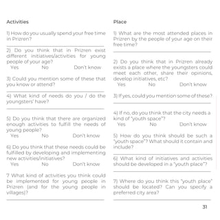 Activities
1) How do you usually spend your free time
in Prizren?
_________________________________________
2) Do you think that in Prizren exist
different initiatives/activities for young
people of your age?
Yes No Don’t know
3) Could you mention some of these that
you know or attend?
_________________________________________
4) What kind of needs do you / do the
youngsters’ have?
_________________________________________
5) Do you think that there are organized
enough activities to fulﬁll the needs of
young people?
Yes No Don’t know
6) Do you think that these needs could be
fulﬁlled by developing and implementing
new activities/initiatives?
Yes No Don’t know
7 What kind of activities you think could
be implemented for young people in
Prizren (and for the young people in
villages)?
_________________________________________
Place
1) What are the most attended places in
Prizren by the people of your age on their
free time?
_________________________________________
2) Do you think that in Prizren already
exists a place where the youngsters could
meet each other, share their opinions,
develop initiatives, etc?
Yes No Don’t know
3) If yes, could you mention some of these?
_________________________________________
4) If no, do you think that the city needs a
kind of “youth space”?
Yes No Don’t know
5) How do you think should be such a
“youth space”? What should it contain and
include?
_________________________________________
6) What kind of initiatives and activities
should be developed in a “youth place”?
_________________________________________
7) Where do you think this “youth place”
should be located? Can you specify a
preferred city area?
_________________________________________
31
 
