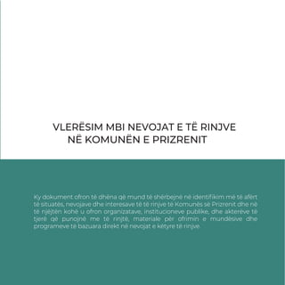 VLERËSIM MBI NEVOJAT E TË RINJVE
NË KOMUNËN E PRIZRENIT
Ky dokument ofron të dhëna që mund të shërbejnë në identiﬁkim më të afërt
të situatës, nevojave dhe interesave të të rinjve të Komunës së Prizrenit dhe në
të njëjtën kohë u ofron organizatave, institucioneve publike, dhe akterëve të
tjerë që punojnë me të rinjtë, materiale për ofrimin e mundësive dhe
programeve të bazuara direkt në nevojat e këtyre të rinjve.
 