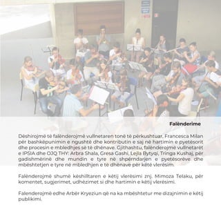 Falënderime
Dëshirojmë të falënderojmë vullnetaren tonë të përkushtuar, Francesca Milan
për bashkëpunimin e ngushtë dhe kontributin e saj në hartimin e pyetësorit
dhe procesin e mbledhjes së të dhënave. Gjithashtu, falënderojmë vullnetarët
e IPSIA dhe OJQ THY: Arbra Shala, Gresa Gashi, Lejla Bytyqi, Tringa Kushaj, për
gadishmërinë dhe mundin e tyre në shpërndarjen e pyetësorëve dhe
mbështetjen e tyre në mbledhjen e të dhënave për këtë vlerësim.
Falënderojmë shumë këshilltaren e këtij vlerësimi znj. Mimoza Telaku, për
komentet, sugjerimet, udhëzimet si dhe hartimin e këtij vlerësimi.
Falenderojmë edhe Arbër Kryeziun që na ka mbështetur me dizajnimin e këtij
publikimi.
 