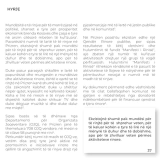 HYRJE
Mundësitë e të rinjve për të marrë pjesë në
politikë, shanset e tyre për prosperitet
ekonomik brenda Kosovës dhe çasja e tyre
në arsim cilësorë mbeten të kuﬁzuara1
.
Pavarësisht numrit të lartë të të rinjve në
Prizren, ekzistojnë shumë pak mundësi
për të rinjtë për të shprehur veten, për të
kaluar kohën e tyre të lirë në një mënyrë të
duhur dhe të dobishme, apo për të
zhvilluar veten përmes aktiviteteve rinore.
Duke pasur parasysh shkallën e lartë të
papunësisë dhe mungesën e mundësive
dhe aktiviteteve rinore, është e qartë se të
rinjtë në Prizren kanë shumë kohë të lirë, e
cila zakonisht kalohet duke u shëtitur
nëpër qytet, kryesisht në kafenetë lokale2
.
Koha e lirë në mesin e të rinjve më së
shpeshti kalohet duke shikuar TV dhe
duke dëgjuar muzikë si dhe duke dalur
me miqtë3
.
Sipas bazës së të dhënave nga
Departamenti për Organizata
Joqeveritare (OJQ), në Prizren janë të
themeluara 708 OJQ vendore, në mesin e
të cilave 58 punojnë me rini4
.
Përkundër këtij numri të madh të OJQ-ve,
vetëm disa prej tyre janë aktive në
promovimin e iniciativave rinore me
qëllim të angazhimit të të rinjve drejt një
pjesëmarrjeje më të lartë në jetën publike
dhe në komunitet5
.
Në Prizren poashtu ekziston edhe një
Qendër Rinore publike, por sipas
rezultateve të këtij vlerësimi dhe
hulumtimit të fundit "Manifesti i Rinisë",
ajo zbaton një numër të kuﬁzuar
aktivitetesh drejtuar një grupi të vogël
përﬁtuesish. Hulumtimi "Manifesti i
Rinisë" rithekson rëndësinë e të pasurit të
aktiviteteve të llojeve të ndryshme për të
përmbushur nevojat e numrit më të
madh të të rinjve.
Ky dokument përmend edhe vështirësitë
me të cilat ballafaqohen komunat në
gjetjen e mbështetjes nga donatorët
ndërkombëtarë për të ﬁnancuar qendrat
e tjera rinore6
.
Ekzistojnë shumë pak mundësi për
të rinjtë për të shprehur veten, për
të kaluar kohën e tyre të lirë në një
mënyrë të duhur dhe të dobishme,
apo për të zhvilluar veten përmes
aktiviteteve rinore.
37
 