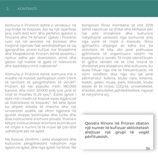 2. KONTEKSTI
Komuna e Prizrenit është e vendosur në
jug-lindje të Kosovës. Ajo ka një sipërfaqe
prej rreth 640 km2
dhe përfshin qytetin e
Prizrenit dhe 74 fshatra7
. Qyteti i Prizrenit
luan një rol qendror në biznesin dhe
tregtinë rajonale falë vendndodhjes së saj
gjeograﬁke, pranë kuﬁjve me Shqipërinë
dhe Maqedoninë. Prizreni është poashtu i
njohur edhe për diversitetin etnik dhe
gëzon një traditë të gjatë të tolerancës
dhe bashkëpunimit ndëretnik8
.
Komuna e Prizrenit është komuna më e
madhe në Kosovë: përfaqëson rreth 5.94%
të territorit të përgjithshëm të vendit9
.
Prizreni ka një popullsi rreth 180.000
banorë, dhe rreth 50.000 prej tyre janë të
rinjë të moshës 15-29 vjeç10
. Është qyteti i
dytë më i madh në Kosovë sipas Agjencisë
së Statistikave të Kosovës11
. Në këtë qytet
ka dhjetë shkolla të mesme dhe një
universitet publik, që ofron ligjërata në
gjuhët shqipe, boshnjake dhe turke dhe
disa institucione arsimore private. Prania e
këtyre institucioneve arsimore kontribuon
në rritjen e numrit të të rinjve që çdo ditë
udhëtojnë për në qytet.
Në Kosovë, zhvillimi i jetës shoqërore dhe
kulturore përgjithësisht ndryshon nga
qyteti në qytet, dhe nga qyteti në fshat. Në
Kongresin Rinor Kombëtar të vitit 2018
është raportuar se sﬁdat dhe kërkesat për
një jetë shoqërore dhe kulturore
ndryshojnë varësisht nga komunat prej
nga vijnë të rinjtë e Kosovës. Rinia
gjithashtu shpjegoi se edhe kur ka
aktivitete të tilla, ato janë pothuajse
gjithmonë të organizuara vetëm në
kryeqytetin e vendit. Të rinjtë identiﬁkuan
të gjitha vendet në të cilat mund të
zhvillohet jeta shoqërore dhe kulturore, ku
duke ﬁlluar nga më të frekuentuarat, në
vijim renditen disa nga ato që janë
përmendur: kafene, klube nate, kinema,
teatër, galeri, muze, park, festivale, klube
lokale të të rinjve, OJQ-të, universitetet,
shkollat, aktivitetet jashtëshkollore, ngjarje
të ndryshme etj.
Qendra Rinore në Prizren zbaton
një numër të kuﬁzuar aktivitetesh
drejtuar një grupi të vogël
përﬁtuesish.
39
 