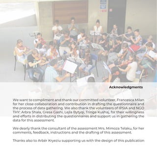 Acknowledgments
We want to compliment and thank our committed volunteer, Francesca Milan
for her close collaboration and contribution in drafting the questionnaire and
the process of data gathering. We also thank the volunteers of IPSIA and NGO
THY: Arbra Shala, Gresa Gashi, Lejla Bytyqi, Tringa Kushaj, for their willingness
and efforts in distributing the questionnaires and support us in gathering the
data for this assessment.
We dearly thank the consultant of the assessment Mrs. Mimoza Telaku, for her
comments, feedback, instructions and the drafting of this assessment.
Thanks also to Arbër Kryeziu supporting us with the design of this publication
 