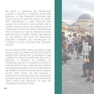 Në parim, u dakordua që institucionet
publike si Ministria e Kulturës, Rinisë dhe
Sporteve, si dhe Drejtoritë Komunale për
Kulturë duhet të jenë më aktive në nxitjen
dhe mbështetjen e jetës kulturore dhe
sociale në komunat ku ata veprojnë. Në të
njëjtën kohë, ka pasur një konsensus se të
rinjtë duhet të jenë më aktivë, më të kërkuar
dhe në rastet kur nuk ka aktivitete sociale
apo kulturore në lagjen, fshatin apo qytetin
ku ata jetojnë, ata duhet të ndërmarrin
aktivitete simbolike që kontribuojnë në
zhvillimin e jetës kulturore dhe çështjeve
sociale12
.
Prizreni është mjaft i njohur për jetën sociale
dhe kulturore, ku vetëm në vitin 2018, nga 75
kërkesa dhe aplikacione të paraqitura nga
subjekte të ndryshme kulturore dhe rinore,
Komuna e Prizrenit ka vendosur të
mbështesë gjithsej 47 projekte në fushën e
kulturës dhe të rinjve , duke na ofruar kështu
një pasqyrë të qartë të numrit të aktiviteteve
që ndodhin në Prizren brenda një viti. Dhe ky
numër është vetëm një nga treguesit e
aktiviteteve sociale dhe kulturore, duke pasur
parasysh që përveç Institucioneve Publike, ka
edhe fonde dhe donatorë të tjerë që
mbështesin aktivitete të tilla.
40
 