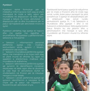 Pyetësori
Pyetësori është formuluar për të
mbledhur informacione rreth asaj se çfarë
mendojnë të rinjtë e këtij rajoni për
mundësitë në dispozicion në këtë rajon,
nevojat e këtyre të rinjve, aktivitetet në
dispozicion për ta dhe mundësinë për të
pasur një hapësirë për aktivitetet rinore në
qytet.
Pyetësori përbëhej nga pyetje të hapura
dhe me pyetje me zgjedhje të
shumëﬁshta. Në pyetësor u përfshinë këto
seksione si më poshtë:
• Seksioni i informacionit personal
përfshinte pyetje mbi moshën,
komunitetin etnik, qytetin / fshatin,
profesionin ose studimet;
• Seksioni i mundësive përfshinte pyetjet
lidhur me mendimin e të rinjve rreth asaj
se çfarë mund të ofronte ky rajon në
aspektin e shërbimeve, mallrave dhe
mundësive të ardhshme;
• Seksioni i aktiviteteve përfshinte pyetjet
që synonin të identiﬁkonin iniciativat
ekzistuese në këtë rajon dhe të zbulonin
se cilat lloje të aktiviteteve duhet të
zhvilloheshin në Prizren për të mbuluar
nevojat e rinisë lokale;
• Seksioni i vendit përfshinte pyetjet që
synonin identiﬁkimin e nevojave të të
rinjve për të pasur një hapësirë të
favorshme për aktivitetet e tyre.
Pyetësorët kanë pasur pyetje të ndryshme
për të rinjtë e Prizrenit dhe të rinjtë nga
zonat rurale, duke pasur parasysh se janë
parashtruar 3 pyetje të drejtpërdrejta për
të anketuarit nga zonat rurale,
përkatësisht pyetja nr. 1 në Seksionin e
Mundësive dhe pyetjet 1 dhe 3 në
Seksionin e Aktiviteteve. Këto pyetje kishin
fokus fshatin ku ata jetonin dhe u
përshtateshin me nevojat e tyre dhe
mundësitë që Prizreni mund t'u ofronte
atyre.
43
 