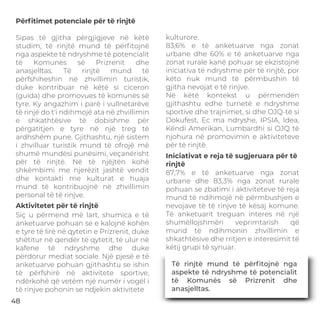 Përﬁtimet potenciale për të rinjtë
Aktivitetet për të rinjtë
Iniciativat e reja të sugjeruara për të
rinjtë
Sipas të gjitha përgjigjeve në këtë
studim, të rinjtë mund të përﬁtojnë
nga aspekte të ndryshme të potencialit
të Komunës së Prizrenit dhe
anasjelltas. Të rinjtë mund të
përfshiheshin në zhvillimin turistik,
duke kontribuar në këtë si ciceron
(guida) dhe promovues të komunës së
tyre. Ky angazhim i parë i vullnetarëve
të rinjë do t'i ndihmojë ata në zhvillimin
e shkathtësive të dobishme për
përgatitjen e tyre në një treg të
ardhshëm pune. Gjithashtu, një sistem
i zhvilluar turistik mund të ofrojë më
shumë mundësi punësimi, veçanërisht
për të rinjtë. Në të njëjtën kohë
shkëmbimi me njerëzit jashtë vendit
dhe kontakti me kulturat e huaja
mund të kontribuojnë në zhvillimin
personal të të rinjve.
Siç u përmend më lart, shumica e të
anketuarve pohuan se e kalojnë kohën
e tyre të lirë në qytetin e Prizrenit, duke
shëtitur në qendër të qytetit, të ulur në
kafene të ndryshme dhe duke
përdorur mediat sociale. Një pjesë e të
anketuarve pohuan gjithashtu se ishin
të përfshirë në aktivitete sportive,
ndërkohë që vetëm një numër i vogël i
të rinjve pohonin se ndjekin aktivitete
kulturore.
83,6% e të anketuarve nga zonat
urbane dhe 60% e të anketuarve nga
zonat rurale kanë pohuar se ekzistojnë
iniciativa të ndryshme për të rinjtë, por
këto nuk mund të përmbushin të
gjitha nevojat e të rinjve.
Në këtë kontekst u përmendën
gjithashtu edhe turnetë e ndryshme
sportive dhe trajnimet, si dhe OJQ-të si
Dokufest, Ec ma ndryshe, IPSIA, Idea,
Këndi Amerikan, Lumbardhi si OJQ të
njohura në promovimin e aktiviteteve
për të rinjtë.
87,7% e të anketuarve nga zonat
urbane dhe 83,3% nga zonat rurale
pohuan se zbatimi i aktiviteteve të reja
mund të ndihmojë në përmbushjen e
nevojave të të rinjve të kësaj komune.
Të anketuarit treguan interes në një
shumëllojshmëri veprimtarish që
mund të ndihmonin zhvillimin e
shkathtësive dhe rritjen e interesimit të
këtij grupi të synuar.
Të rinjtë mund të përﬁtojnë nga
aspekte të ndryshme të potencialit
të Komunës së Prizrenit dhe
anasjelltas.
48
 