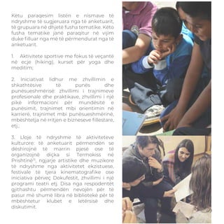 Këtu paraqesim listën e nismave të
ndryshme të sugjeruara nga të anketuarit,
të grupuara në dhjetë fusha tematike. Këto
fusha tematike janë paraqitur në vijim
duke ﬁlluar nga më të përmendurat nga të
anketuarit.
1. Aktivitete sportive me fokus të veçantë
në ecje (hiking), kurset për yoga dhe
meditim;
2. Iniciativat lidhur me zhvillimin e
shkathtësive të punës dhe
punësueshmërisë: zhvillimi i trajnimeve
profesionale dhe praktikave, zhvillimi i një
pikë informacioni për mundësitë e
punësimit, trajnimet mbi orientimin në
karrierë, trajnimet mbi punësueshmërinë,
mbështetja në rritjen e bizneseve ﬁllestare,
etj.;
3. Lloje të ndryshme të aktiviteteve
kulturore: të anketuarit përmendën se
dëshirojnë të marrin pjesë ose të
organizojnë diçka si Termokiss në
Prishtinë15
, ngjarje artistike dhe muzikore
të ndryshme nga aktivitetet ekzistuese,
festivale të tjera kinematograﬁke ose
iniciativa përveç Dokufestit, zhvillimi i një
programi teatri etj. Disa nga respodentët
gjithashtu përmendën nevojën për të
pasur më shumë libra në bibliotekë për të
mbështetur klubet e letërsisë dhe
diskutimit.
49
 