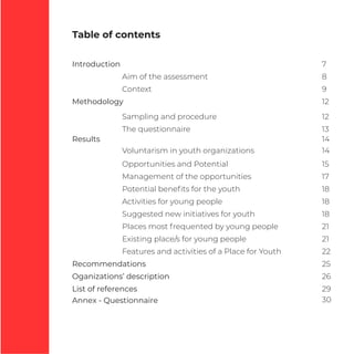 Introduction 7
Aim of the assessment 8
Context 9
Methodology 12
Sampling and procedure 12
The questionnaire 13
Results 14
Voluntarism in youth organizations 14
Opportunities and Potential 15
Management of the opportunities 17
Potential beneﬁts for the youth 18
Activities for young people 18
Suggested new initiatives for youth 18
Places most frequented by young people 21
Existing place/s for young people 21
Features and activities of a Place for Youth 22
Recommendations 25
Oganizations’ description 26
List of references 29
Table of contents
Annex - Questionnaire 30
 