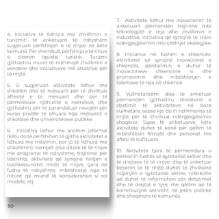 4. Iniciativa të lidhura me zhvillimin e
turizmit: të anketuarë të ndryshëm
sugjeruan përfshirjen e të rinjve në këtë
komunë. Për shembull, përfshirja e të rinjve
si ciceron (guida) turistik. Turizmi
gjithashtu mund të ndihmojë zhvillimin e
vendeve dhe iniciativave më atraktive për
të rinjtë.
5. U sugjeruan aktivitete lidhur me
shkollën dhe të mësuarit për të zhvilluar
aftësitë e të mësuarit dhe për të
përmirësuar njohuritë e nxënësve, dhe
gjithashtu për të parandaluar nevojën për
kurse private të ofruara nga mësuesit e
shkollave dhe universiteteve publike.
6. Iniciativa lidhur me arsimin joformal
(këtu do të përfshihen të gjitha aktivitetet e
lidhura me mësimin, por jo të lidhura me
shkollimin): kampet disa ditore të të rinjve
me programe të ndryshme, trajnime për
lidership, aktivitete që synojnë nxitjen e
bashkëpunimit midis të rinjve, gara në
fusha të ndryshme, mbështetje nga të
rriturit që mund të konsiderohen si rol
modele, etj.
7. Aktivitete lidhur me inovacionin: të
anketuarit përmendën trajnime mbi
teknologjitë e reja dhe zhvillimin e
industrisë, iniciativa që synojnë të rrisin
ndërgjegjësimin mbi çështjet ekologjike.
8. Iniciativa në fushën e shkencës:
aktivitetet që synojnë inovacionet e
shkencës, përdorimin e duhur të
inovacioneve shkencore, si dhe
promovimin dhe mbështetjen e
talenteve të reja në shkencë.
9. Vullnetarizëm: disa të anketuar
përmendën gjithashtu rëndësinë e
zbatimit të aktiviteteve në baza
vullnetare, sepse kjo do t'i ndihmonte të
rinjtë për të zhvilluar ndërgjegjësimin
shoqëror. Sipas të anketuarve, këto
aktivitete duhet të kenë për qëllim të
mbështesin fëmijët dhe personat me
aftësi të kuﬁzuara.
10. Aktivitete tjera të përmendura u
përkisnin fushës së qytetarisë aktive dhe
të drejtave të të rinjve: disa të anketuar
besonin se të rinjtë duhet të zhvillojnë
ndjenjën e qytetarisë aktive, ndërkohë
që duhet të informohen për detyrimet
dhe të drejtat e tyre, me qëllim që të
kontribuojnë aktivisht në jetën politike
dhe shoqërore të komunës.
50
 
