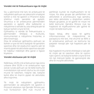 Vendet më të frekuentuara nga të rinjtë
Siç u përmend më lart, të anketuarë të
ndryshëm pohuan se zakonisht e kalojnë
kohën e lirë në qytetin e Prizrenit duke
shëtitur rreth qendrës së qytetit.
Shumica e të anketuarve përmendën
qendrën e qytetit dhe kafeteritë e
ndryshme si vendet ku ata shkojnë për të
kaluar kohën e tyre të lirë.
Gjithashtu si vende të frekuentuara u
përmendën Shtëpia e Kulturës,
monumentet e ndryshme historike, si
dhe kinemaja.
Disa të anketuar gjithashtu pohuan se
kohën e tyre të lirë e kalojnë në qendrën
sportive dhe në stadiumin sportiv për të
marrë pjesë në aktivitete sportive ose për
të ndjekur ndeshjet dhe garat e ligave
kryesore.
Ndërkaq, 43,3% e të anketuarve nga zona
urbane dhe 53,3% e të anketuarve nga
zonat rurale pohuan se në këtë komunë
nuk ekziston një vend i duhur ku të rinjtë
mund të takohen, ndajnë ide, kalojnë
kohë dhe të marrin pjesë në aktivitete
dhe trajnime.
Të rinjë të ndryshëm gjithashtu
përmendën se aktualisht në qytetin e
Prizrenit ekziston një Qendër Rinore por
nuk funksionon dhe nuk mund të
Vendet ekzisuese për të rinjtë
përfshijë numër të mjaftueshëm të të
rinjve. Ka disa grupe që përfshihen në
aktivitetet e promovuara nga qendra,
por këto aktivitete u drejtohen vetëm
këtyre grupeve, jo të gjithë të rinjve në
këtë komunë. Qendra Rinore nuk ka
hapësirë të mjaftueshme për gjithë të
rinjtë në këtë komunë.
Sipas kësaj, dhe sipas të gjitha
informacioneve të mëparshme të
paraqitura më lart, më shumë se 90% e
të anketuarve pohuan se komuna ka
patjetër nevojë për një hapësirë për të
rinjtë.
Kjo hapësirë mund të shërbejë si rast për
të rinjtë që të takohen dhe të njohin
njëri-tjetrin, të kalojnë kohën e tyre të lirë
në një mënyrë tjetër, të gjenerojnë ide
dhe të incojnë aktivitete.
51
 