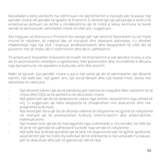 RECOMMENDATIONS
Rezultatet e këtij vlerësimi na ndihmuan në identiﬁkimin e nevojës për të pasur një
qendër rinore në qendër të qytetit të Prizrenit. E vërtetë që një përqindje e lartë e të
anketuarve pohuan se është e rëndësishme që të rinjtë e kësaj komune të kenë
vende të duhura për aktivitetet rinore të cilat ata i sugjeruan.
Ata treguan se Komuna e Prizrenit ka nevojë për një vend të favorshëm ku të rinjtë
mund të takohen, të ndajnë ide, të iniciojnë dhe zbatojnë aktivitete, t’u ofrohet
mbështetje nga një staf i trajnuar profesionistësh dhe ekspertësh të cilët do të
punonin me të rinjtë, do t'i ndihmonin dhe do t'i udhëzonin.
Të anketuarit shprehën interesim të madh në themelimin e një qendre rinore, e cila
do të promovonte vetëdijen e qytetarëve mbi potencialin dhe mundësitë e ofruara
nga kjo komunë, në aspektin e kulturës, artit dhe arsimit.
Ndër të tjerash, kjo qendër rinore u pa si një vend që do të përmbante një dhomë
takimi, një kafe bar, një galeri arti, një vend librash dhe një hostel rinor, secila me
aktivitete të caktuara:
- Një dhomë takimi që do të përdorej për takime të rregullta dhe rrjetëzim të të
rinjve dhe OJQ-ve të përfshira në aktivitete rinore.
- Një galeri arti që do të ekspozonte vepra nga artistë, veçanërisht nga artistë të
rinj. U sugjeruan që këto ekspozita të shoqërohen me diskutime dhe me
programe kulturore.
- Një vend për libra që do të ofronte vëllime të ndryshme në gjuhë të ndryshme
në mënyrë që të promovohen kultura, shkrim-leximi dhe shkëmbimet
ndërkulturore.
- Një hostel rinor që do të menagjohet nga vullnetarët e rinj vendor, të cilët do
të jenë në gjendje të udhëzojnë turistët nga vende të ndryshme.
- Një kafe bar brenda qendrës që të jetë në dispozicion për të gjithë qytetarët,
veçanërisht për të rinjtë. Ky kafe bar do të shërbente si një vend për t'u takuar,
për të diskutuar dhe për të gjeneruar ide të reja.
55
 