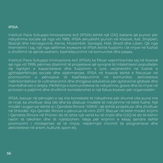IPSIA
Instituti Pace Sviluppo Innovazione Acli (IPSIA) është një OJQ italiane që punon për
ndryshime sociale që nga viti 1985. IPSIA aktualisht punon në Kosovë, Itali, Shqipëri,
Bosnjë dhe Hercegovinë, Kenia, Mozambik, Senegal, Mali, Brazil dhe Liban. Që nga
themelimi i saj, një nga qëllimet kryesore të IPSIA është fuqizimi i të rinjve në fushat
e zhvillimit të qëndrueshëm, bashkëpunimit në komunitet dhe paqes.
Instituti Pace Sviluppo Innovazione Acli (IPSIA) ka ﬁlluar veprimtarinëe saj në Kosovë
që nga viti 1999, përmes zbatimit të projekteve që synojnë të mbështesin popullatën
në ngritjen e kapaciteteve dhe fuqizimin e tyre, veçanërisht në fushat e
gjithëpërfshirjes sociale dhe sipërmarrjes. IPSIA në Kosovë është e fokusuar në
promovimin e përvojave të bashkëpunimit në komunitet, aktiviteteve
ndërkombëtare të vullnetarizmit dhe shtigjeve edukative për qytetarinë globale dhe
marrëdhëniet e drejta. Përfshirja e komuniteteve të ndryshme, grave dhe të rinjve në
procesin e pajtimit dhe zhvillimit konsiderohet si një fokus kryesor për organizatën.
IPSIA, bazuar në përvojën e saj me kontekste të ndryshme për shumë vite pune me
të rinjë, ka zhvilluar disa ide dhe ka zbatuar modele të ndryshme në këtë fushë. Një
model i sugjeruar është ai i Qendrës Rinore "ARKA", që është projektuar dhe zhvilluar
në Shkodër. Kjo Qendër Rinore u përurua në vitin 2017. Bazuar në këtë model, krijimi
i Qendrës Rinore në Prizren do të ishte një vend ku të rinjtë dhe OJQ-të do të kishin
rastin të takohen dhe të rrjetëzohen. Ideja për krijimin e kësaj qendre është
promovimi i mirëqenies së të rinjve, nëpërmjet inicimit të programeve dhe
aktiviteteve në arsim, kulturë, sport etj.
56
 