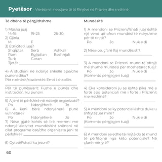 Pyetësor - Vlerësimi i nevojave të të Rinjëve në Prizren dhe rrethinë
Të dhëna të përgjithshme
1) Mosha juaj
14-18 19-25 26-30
2) Gjinia
M F
3) Etniciteti juaj?
Shqiptar Serb Ashkali
Rom Egjiptian Boshnjak
Turk Goran
Tjetër __________________________________
4) A studioni në ndonjë shkollë apo/dhe
punoni diku?
Për nxënësit/studentët: Emri i shkollës
_________________________________________
Për të punësuarit: Fusha e punës dhe
institucioni ku punoni
_________________________________________
5) A jeni të përfshirë në ndonjë organizatë?
Po Ndonjëherë Jo
6) A keni bërë ndonjëherë punë
vullnetare?
Po Ndonjëherë Jo
7) Nëse gjatë kohës së lirë merreni me
ndonjë aktivitet mundësisht shënoni në
cilat programe ose/dhe organizata jeni të
përfshirë? _______________________________
8) Qyteti/Fshati ku jetoni?
______________________________________
Mundësitë
1) A mendoni se Prizreni/fshati juaj është
një vend që ofron mundësi të ndryshme
për të rinjtë?
Po Jo Nuk e di
2) Nëse po, çfarë lloj mundësish?
_______________________________________
3) A mendoni se Prizreni mund të ofrojë
më shumë mundësi për moshatarët tuaj?
Po Jo Nuk e di
(Komento përgjigjen tuaj)
_________________________________________
4) Çka konsideroni ju se është pika më e
fortë apo potenciali më i fortë i Prizrenit
me rrethinë?
_________________________________________
5) A mendoni se ky potencial është duke u
shfrytëzuar mirë?
Po Jo Nuk e di
(Komento përgjigjen tuaj)
________________________________________
6) A mendoni se edhe të rinjtë do të mund
të përﬁtojnë nga këto potenciale? Në
çfarë mënyrë?
________________________________________
60
 