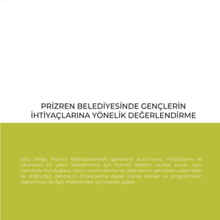 PRİZREN BELEDİYESİNDE GENÇLERİN
İHTİYAÇLARINA YÖNELİK DEĞERLENDİRME
İşbu belge, Prizren Belediyesindeki gençlerin durumunu, ihtiyaçlarını ve
çıkarlarını en yakın belirlenmesi için hizmet debilen verileri sunar. Aynı
zamanda kuruluşlara, kamu enstitülerine ve diğerlerine gençlerle çalışmaları
ve doğrudan gençlerin ihtiyaçlarına dayalı olarak olanak ve programların
sağlanması ile ilgili malzemeler için olanak sağlar.
 