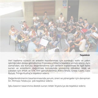 Teşekkür
Veri toplama sürecin ve anketin hazırlanması için sunduğu katkı ve yakın
işbirliğinden dolayı gönüllümüz Francesca Milan’a teşekkür etmek isteriz. Aynı
zamandan, söz konusu değerlendirme için verilerin toplanması ile ilgili katkı
sunan ve anketlerin dağıtılması konusunda göstermiş oldukları istek ve
çabaları için IPSIA ve STK THY gönüllülerimiz: Arbra Shala, Gresa Gashi, Lejla
Bytyqi, Tringa Kushaj’a teşekkür ederiz.
Değerlendirmenin tasarlanmasında yorum, öneri ve yönergeler için danışman
Sn. Mimoza Telaku’ya çok teşekkür ederiz.
İşbu basının tasarımına destek sunan Arbër Kryeziu’ya da teşekkür ederiz.
 