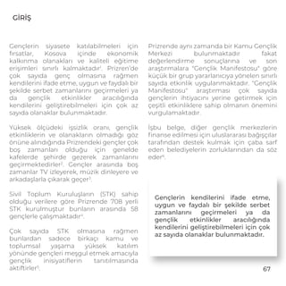 67
GİRİŞ
Gençlerin siyasete katılabilmeleri için
fırsatlar, Kosova içinde ekonomik
kalkınma olanakları ve kaliteli eğitime
erişimleri sınırlı kalmaktadır1
. Prizren’de
çok sayıda genç olmasına rağmen
kendilerini ifade etme, uygun ve faydalı bir
şekilde serbet zamanlarını geçirmeleri ya
da gençlik etkinlikler aracılığında
kendilerini geliştirebilmeleri için çok az
sayıda olanaklar bulunmaktadır.
Yüksek ölçüdeki işsizlik oranı, gençlik
etkinliklerin ve olanakların olmadığı göz
önüne alındığında Prizrendeki gençler çok
boş zamanları olduğu için genelde
kafelerde şehirde gezerek zamanlarını
geçirmektedirler2
. Gençler arasında boş
zamanlar TV izleyerek, müzik dinleyere ve
arkadaşlarla çıkarak geçer3
.
Sivil Toplum Kuruluşların (STK) sahip
olduğu verilere göre Prizrende 708 yerli
STK kurulmuştur bunların arasında 58
gençlerle çalışmaktadır4
.
Çok sayıda STK olmasına rağmen
bunlardan sadece birkaçı kamu ve
toplumsal yaşama yüksek katılım
yönünde gençleri meşgul etmek amacıyla
gençlik inisiyatiﬂerin tanıtılmasında
aktiftirler5
.
Prizrende aynı zamanda bir Kamu Gençlik
Merkezi bulunmaktadır fakat
değerlendirme sonuçlarına ve son
araştırmalara "Gençlik Manifestosu" göre
küçük bir grup yararlanıcıya yönelen sınırlı
sayıda etkinlik uygulanmaktadır. "Gençlik
Manifestosu" araştırması çok sayıda
gençlerin ihtiyacını yerine getirmek için
çeşitli etkinliklere sahip olmanın önemini
vurgulamaktadır.
İşbu belge, diğer gençlik merkezlerin
ﬁnanse edilmesi için uluslararası bağışçılar
tarafından destek kulmak için çaba sarf
eden belediyelerin zorluklarından da söz
eder6
.
Gençlerin kendilerini ifade etme,
uygun ve faydalı bir şekilde serbet
zamanlarını geçirmeleri ya da
gençlik etkinlikler aracılığında
kendilerini geliştirebilmeleri için çok
az sayıda olanaklar bulunmaktadır.
 