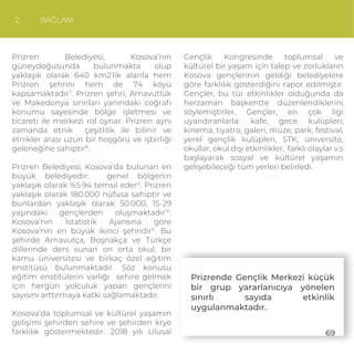 2. BAĞLAM
Prizren Belediyesi, Kosova’nın
güneydoğusunda bulunmakta olup
yaklaşık olarak 640 km2’lik alanla hem
Prizren şehrini hem de 74 köyü
kapsamaktadır7
. Prizren şehri, Arnavutluk
ve Makedonya sınırları yanındaki coğraﬁ
konumu sayesinde bölge işletmesi ve
ticareti ile merkezi rol oynar. Prizren aynı
zamanda etnik çeşitlilik ile bilinir ve
etnikler arası uzun bir hoşgörü ve işbirliği
geleneğine sahiptir8
.
Prizren Belediyesi, Kosova’da bulunan en
büyük belediyedir: genel bölgenin
yaklaşık olarak %5.94 temsil eder9
. Prizren
yaklaşık olarak 180.000 nüfusa sahiptir ve
bunlardan yaklaşık olarak 50.000, 15-29
yaşındaki gençlerden oluşmaktadır10
.
Kosova’nın İstatistik Ajansına göre
Kosova’nın en büyük ikinci şehridir11
. Bu
şehirde Arnavutça, Boşnakça ve Türkçe
dillerinde ders sunan on orta okul, bir
kamu üniversitesi ve birkaç özel eğitim
enstitüsü bulunmaktadır. Söz konusu
eğitim enstitülerin varlığı sehire gelmek
için hergün yolculuk yapan gençlerini
sayısını arttırmaya katkı sağlamaktadır.
Kosova’da toplumsal ve kültürel yaşamın
gelişimi şehirden sehire ve şehirden krye
farklılık göstermektedir. 2018 yılı Ulusal
Gençlik Kongresinde toplumsal ve
kültürel bir yaşam için talep ve zorlukların
Kosova gençlerinin geldiği belediyelere
göre farklılık gösterdiğini rapor edilmiştir.
Gençler, bu tür etkinlikler olduğunda da
herzaman başkentte düzenlendiklerini
söylemiştirler. Gençler, en çok ligi
uyandıranlarla: kafe, gece kulüpleri,
kinema, tiyatro, galeri, müze, park, festival,
yerel gençlik kulüpleri, STK, üniversite,
okullar, okul dışı etkinlikler, farklı olaylar v.s
başlayarak sosyal ve kültürel yaşamın
gelişebileceği tüm yerleri belirledi.
Prizrende Gençlik Merkezi küçük
bir grup yararlanıcıya yönelen
sınırlı sayıda etkinlik
uygulanmaktadır.
69
 