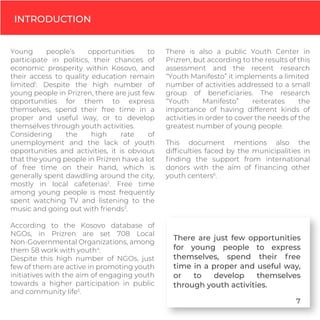 INTRODUCTION
Young people’s opportunities to
participate in politics, their chances of
economic prosperity within Kosovo, and
their access to quality education remain
limited1
. Despite the high number of
young people in Prizren, there are just few
opportunities for them to express
themselves, spend their free time in a
proper and useful way, or to develop
themselves through youth activities.
Considering the high rate of
unemployment and the lack of youth
opportunities and activities, it is obvious
that the young people in Prizren have a lot
of free time on their hand, which is
generally spent dawdling around the city,
mostly in local cafeterias2
. Free time
among young people is most frequently
spent watching TV and listening to the
music and going out with friends3
.
According to the Kosovo database of
NGOs, in Prizren are set 708 Local
Non-Governmental Organizations, among
them 58 work with youth4
.
Despite this high number of NGOs, just
few of them are active in promoting youth
initiatives with the aim of engaging youth
towards a higher participation in public
and community life5
.
There is also a public Youth Center in
Prizren, but according to the results of this
assessment and the recent research
“Youth Manifesto” it implements a limited
number of activities addressed to a small
group of beneﬁciaries. The research
“Youth Manifesto” reiterates the
importance of having different kinds of
activities in order to cover the needs of the
greatest number of young people.
This document mentions also the
difﬁculties faced by the municipalities in
ﬁnding the support from international
donors with the aim of ﬁnancing other
youth centers6
.
There are just few opportunities
for young people to express
themselves, spend their free
time in a proper and useful way,
or to develop themselves
through youth activities.
7
 
