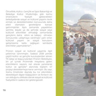 Öncelikle, Kültür, Gençlik ve Spor Bakanlığı ve
Belediye Kültür Müdürlüğü gibi kamu
enstitülerin faaliyet gösterdikleri
belediyelerde sosyal ve kültürel yaşamı tevik
etmek ve desteklemekleri konusunda daha
etkili olamaları gerektiğine kanaat
getirmiştirler. Aynı zamanda yaşadıkları
semtte, köyde ya da şehirde sosyal veya
kültürel etkinlikler olmadığı zamanlarda
gençlerin daha etkin ve talepçi olmaları
konusunda uzlaşmaya varılmıştır yani onlar
kültürel yaşam ve sosyal konuların
gelişmesine katkı sağlayan sembolik
etkinlikler yapmalıdırlar12
.
Prizren sosyal ve kültürel yaşamla ilgili
yeterince tanınmıştır. Sadece 2018 yılında
çeşitli kültür ve gençlik kuruluşlardan alınan
75 talep ve başvurulardan Prizren Belediyesi,
bir yıl içinde Prizrende meydana gelen
etkinliklerin sayısını net olarak yansıtarak
kültür ve gençlik13
alanında toplam 47
projeyi desteklemeye karar vermiştir. Bu sayı,
Kamu Enstitüler dışında bu tür etkinlikleri
destekleyen dşper bağışçıların ve fonların da
var olduğunu dikkate alarak sosyal ve kültürel
faaliyetlerin sadece bir göstergesidir.
70
 