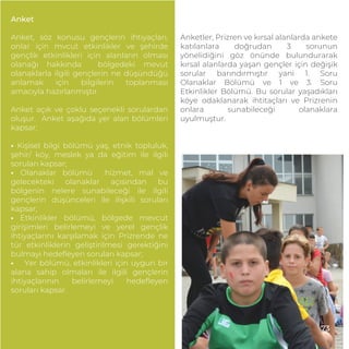 Anket
Anket, söz konusu gençlerin ihtiyaçları,
onlar için mvcut etkinlikler ve şehirde
gençlik etkinlikleri için alanların olması
olanağı hakkında bölgedeki mevut
olanaklarla ilgili gençlerin ne düşündüğü
anlamak için bilgilerin toplanması
amacıyla hazırlanmıştır.
Anket açık ve çoklu seçenekli sorulardan
oluşur. Anket aşağıda yer alan bölümleri
kapsar:
• Kişisel bilgi bölümü yaş, etnik topluluk,
şehir/ köy, meslek ya da eğitim ile ilgili
soruları kapsar;
• Olanaklar bölümü hizmet, mal ve
gelecekteki olanaklar açısından bu
bölgenin nelere sunabileceği ile ilgili
gençlerin düşünceleri ile ilişkili soruları
kapsar;
• Etkinlikler bölümü, bölgede mevcut
girişimleri belirlemeyi ve yerel gençlik
ihtiyaçlarını karşılamak için Prizrende ne
tür etkinliklerin geliştirilmesi gerektiğini
bulmayı hedeﬂeyen soruları kapsar;
• Yer bölümü, etkinlikleri için uygun bir
alana sahip olmaları ile ilgili gençlerin
ihtiyaçlarının belirlemeyi hedeﬂeyen
soruları kapsar.
Anketler, Prizren ve kırsal alanlarda ankete
katılanlara doğrudan 3 sorunun
yönelidiğini göz önünde bulundurarak
kırsal alanlarda yaşan gençler için değişik
sorular barındırmıştır yani 1. Soru
Olanaklar Bölümü ve 1 ve 3. Soru
Etkinlikler Bölümü. Bu sorular yaşadıkları
köye odaklanarak ihtitaçları ve Prizrenin
onlara sunabileceği olanaklara
uyulmuştur.
73
 