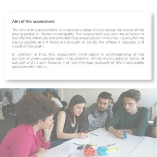 Aim of the assessment
The aim of this assessment is to provide a clear picture about the needs of the
young people in Prizren Municipality. The assessment was also the occasion to
identify the initiatives and activities that already exist in this municipality for the
young people, and if these are enough to satisfy the different requests and
needs of the youth.
In addition to that, this assessment contributed in understanding of the
opinion of young people about the potential of this municipality in terms of
cultural and natural features and how the young people of this municipality
could beneﬁt from it.
8
 