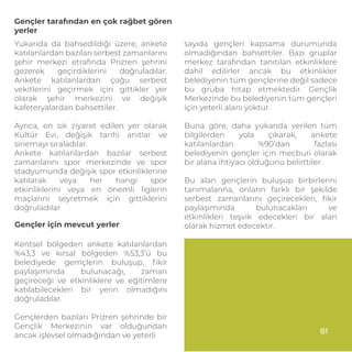 Gençler tarafından en çok rağbet gören
yerler
Yukarıda da bahsedildiği üzere, ankete
katılanlardan bazıları serbest zamanlarını
şehir merkezi etrafında Prizren şehrini
gezerek geçirdiklerini doğruladılar.
Ankete katılanlardan çoğu serbest
vekitlerini geçirmek için gittikler yer
olarak şehir merkezini ve değişik
kafeteryalardan bahsettiler.
Ayrıca, en sık ziyaret edilen yer olarak
Kültür Evi, değişik tarihi anıtlar ve
sinemayı sıraladılar.
Ankete katılanlardan bazılar serbest
zamanlarını spor merkezinde ve spor
stadyumunda değişik spor etkinliklerine
katılarak veya her hangi spor
etkinliklerini veya en önemli liglerin
maçlarını seyretmek için gittiklerini
doğruladılar
Kentsel bölgeden ankete katılanlardan
%43,3 ve kırsal bölgeden %53,3’ü bu
belediyede gemçlerin buluşup, ﬁkir
paylaşımında bulunacağı, zaman
geçireceği ve etkinliklere ve eğitimlere
katılabilecekleri bir yerin olmadığını
doğruladılar.
Gençlerden bazıları Prizren şehrinde bir
Gençlik Merkezinin var olduğundan
ancak işlevsel olmadığından ve yeterli
Gençler için mevcut yerler
sayıda gençleri kapsama durumunda
olmadığından bahsettiler. Bazı gruplar
merkez tarafından tanıtılan etkinliklere
dahil edilirler ancak bu etkinlikler
belediyenin tüm gençlerine değil sadece
bu gruba hitap etmektedir. Gençlik
Merkezinde bu belediyenin tüm gençleri
için yeterli alanı yoktur.
Buna göre, daha yukarıda verilen tüm
bilgilerden yola çıkarak, ankete
katılanlardan %90’dan fazlası
belediyenin gençler için mecburi olarak
bir alana ihtiyacı olduğunu belirttiler.
Bu alan gençlerin buluşup birbirlerini
tanımalarına, onların farklı bir şekilde
serbest zamanlarını geçirecekleri, ﬁkir
paylaşımında bulunacakları ve
etkinlikleri teşvik edecekleri bir alan
olarak hizmet edecektir.
81
 